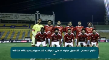 اختبار الحسم.. تفاصيل مباراة الأهلي المرتقبة ضد سيراميكا والقناة الناقلة لها